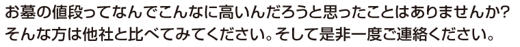 お墓の値段ってなんでこんなんに高いんだろうと思ったことはありませんか?そんな方は他社と比べてみてください。そして是非一度ご連絡ください。